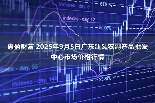 惠盈财富 2025年9月5日广东汕头农副产品批发中心市场价格行情