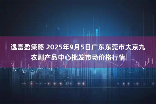 逸富盈策略 2025年9月5日广东东莞市大京九农副产品中心批发市场价格行情