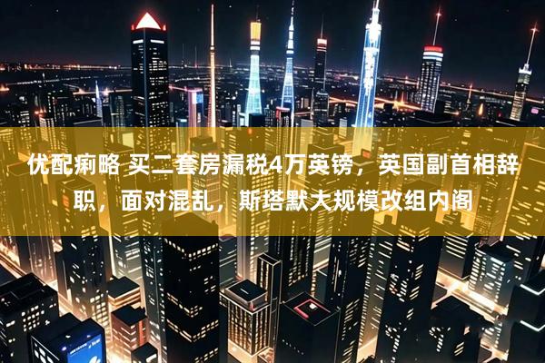 优配痢略 买二套房漏税4万英镑，英国副首相辞职，面对混乱，斯塔默大规模改组内阁