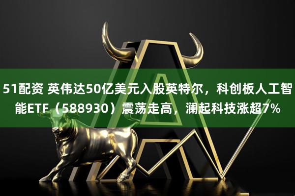 51配资 英伟达50亿美元入股英特尔，科创板人工智能ETF（588930）震荡走高，澜起科技涨超7%