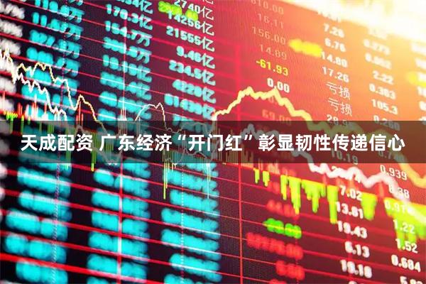 天成配资 广东经济“开门红”彰显韧性传递信心