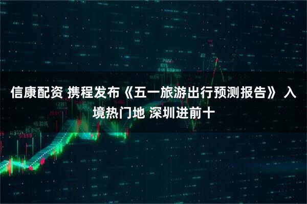 信康配资 携程发布《五一旅游出行预测报告》 入境热门地 深圳进前十