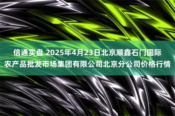 信通实盘 2025年4月23日北京顺鑫石门国际农产品批发市场集团有限公司北京分公司价格行情