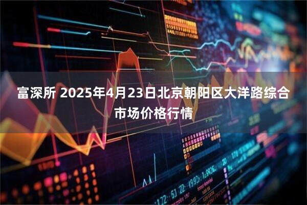 富深所 2025年4月23日北京朝阳区大洋路综合市场价格行情