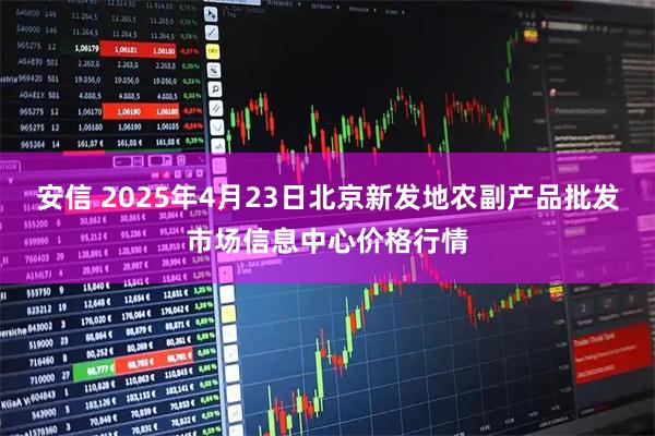 安信 2025年4月23日北京新发地农副产品批发市场信息中心价格行情