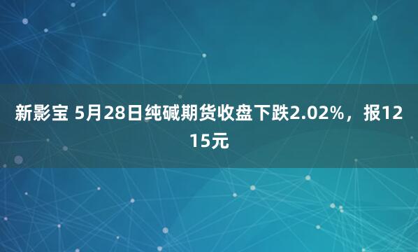 新影宝 5月28日纯碱期货收盘下跌2.02%，报1215元