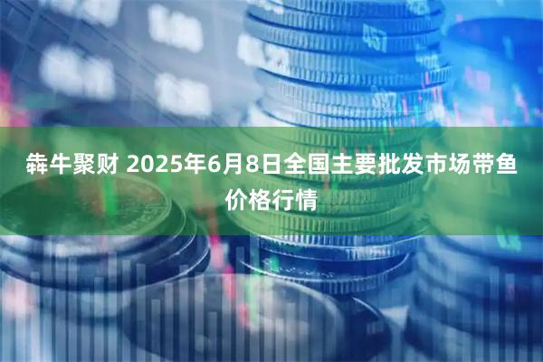 犇牛聚财 2025年6月8日全国主要批发市场带鱼价格行情