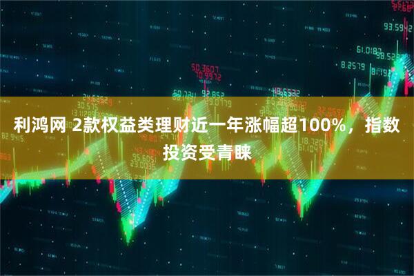 利鸿网 2款权益类理财近一年涨幅超100%，指数投资受青睐