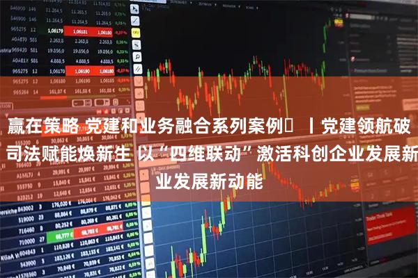 赢在策略 党建和业务融合系列案例⑪丨党建领航破困局 司法赋能焕新生 以“四维联动”激活科创企业发展新动能