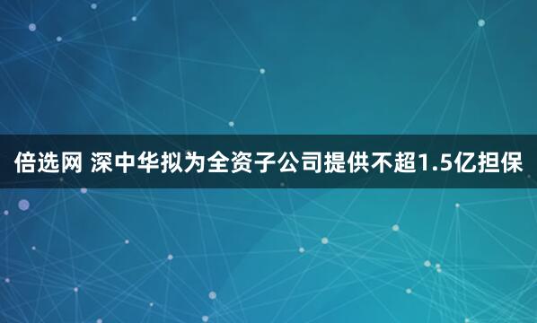 倍选网 深中华拟为全资子公司提供不超1.5亿担保