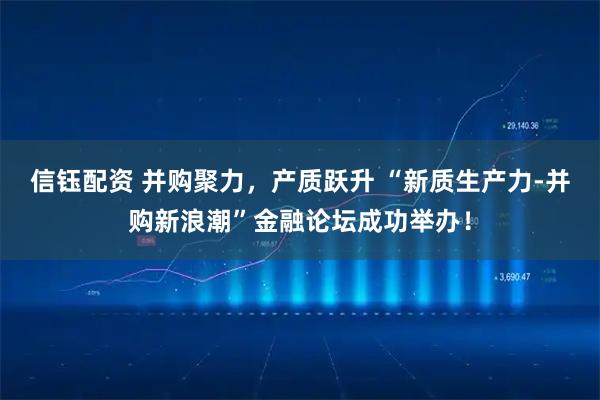 信钰配资 并购聚力,产质跃升 “新质生产力-并购新浪潮”金融论坛成功举办!