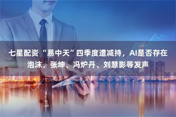 七星配资 “易中天”四季度遭减持，AI是否存在泡沫，张坤、冯炉丹、刘慧影等发声