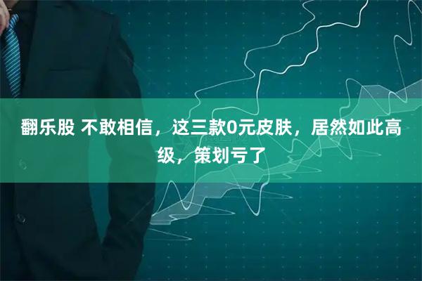 翻乐股 不敢相信，这三款0元皮肤，居然如此高级，策划亏了