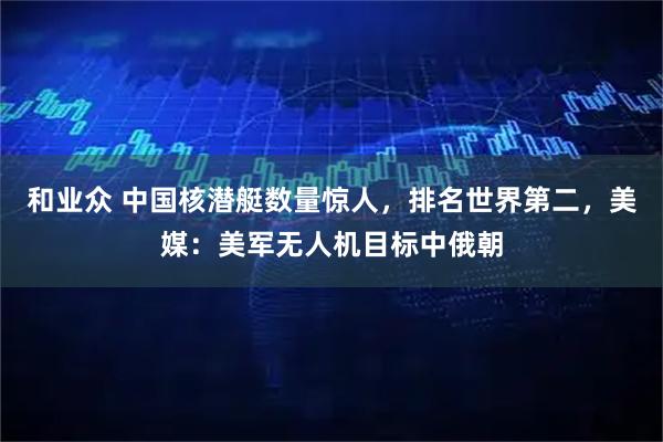 和业众 中国核潜艇数量惊人，排名世界第二，美媒：美军无人机目标中俄朝