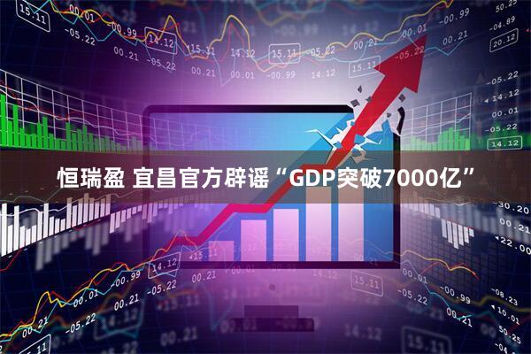 恒瑞盈 宜昌官方辟谣“GDP突破7000亿”
