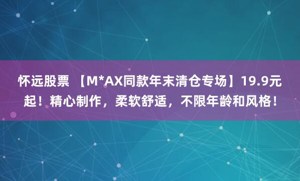 怀远股票 【M*AX同款年末清仓专场】19.9元起！精心制作，柔软舒适，不限年龄和风格！
