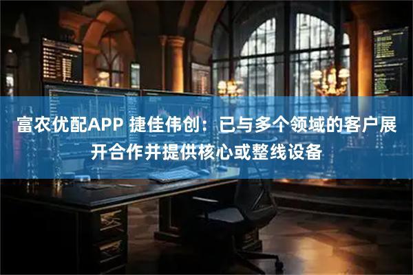 富农优配APP 捷佳伟创：已与多个领域的客户展开合作并提供核心或整线设备