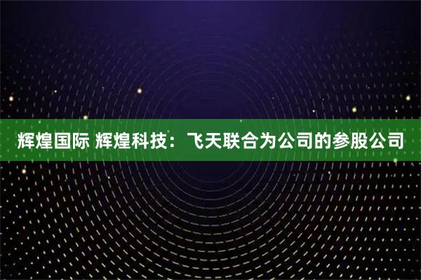 辉煌国际 辉煌科技：飞天联合为公司的参股公司