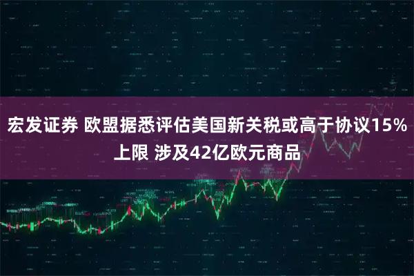 宏发证券 欧盟据悉评估美国新关税或高于协议15%上限 涉及42亿欧元商品