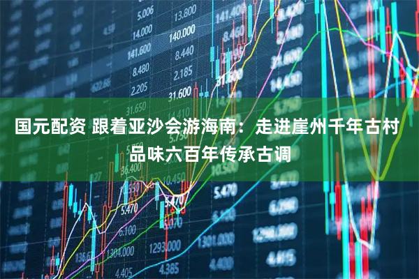 国元配资 跟着亚沙会游海南：走进崖州千年古村 品味六百年传承古调